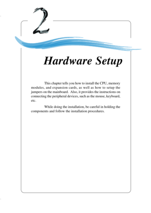 Page 232-1
Hardware Setup
Chapter 2. Hardware
Setup
This chapter tells you how to install the CPU, memory
modules, and expansion cards, as well as how to setup the
jumpers on the mainboard.  Also, it provides the instructions on
connecting the peripheral devices, such as the mouse, keyboard,
etc.
While doing the installation, be careful in holding the
components and follow the installation procedures.
Hardware Setup 