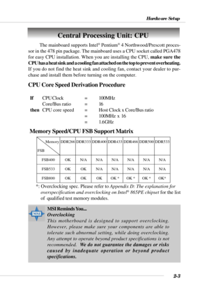 Page 252-3
Hardware Setup
Central Processing Unit: CPU
CPU Core Speed Derivation Procedure
  IfCPU Clock =100MHz
Core/Bus ratio = 16
  then
CPU core speed =Host Clock x Core/Bus ratio
= 100MHz  x  16
= 1.6 GHz The mainboard supports Intel
® Pentium® 4 Northwood/Prescott proces-
sor in the 478 pin package. The mainboard uses a CPU socket called PGA478
for easy CPU installation. When you are installing the CPU, make sure the
CPU has a heat sink and a cooling fan attached on the top to prevent overheating.
If you...