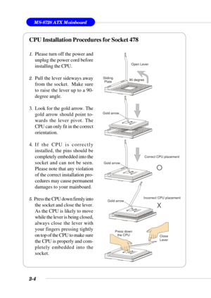 Page 262-4
MS-6728 ATX Mainboard
CPU Installation Procedures for Socket 478
1.Please turn off the power and
unplug the power cord before
installing the CPU.
2.Pull the lever sideways away
from the socket.  Make sure
to raise the lever up to a 90-
degree angle.
3. Look for the gold arrow. The
gold arrow should point to-
wards the lever pivot. The
CPU can only fit in the correct
orientation.
4. If the CPU is correctly
installed, the pins should be
completely embedded into the
socket and can not be seen.
Please...