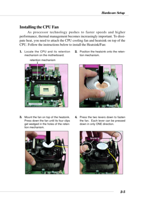 Page 272-5
Hardware Setup
Installing the CPU Fan
As processor technology pushes to faster speeds and higher
performance, thermal management becomes increasingly important. To dissi-
pate heat, you need to attach the CPU cooling fan and heatsink on top of the
CPU. Follow the instructions below to install the Heatsink/Fan:
2.Position the heatsink onto the reten-
tion mechanism.1.Locate the CPU and its retention
mechanism on the motherboard.
3.Mount the fan on top of the heatsink.
Press down the fan until its four...