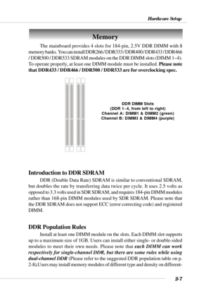 Page 292-7
Hardware Setup
Memory
DDR DIMM Slots
(DDR 1~4, from left to right)
Channel A: DIMM1 & DIMM2 (green)
Channel B: DIMM3 & DIMM4 (purple)
The mainboard provides 4 slots for 184-pin, 2.5V DDR DIMM with 8
memory banks. You can install DDR266 / DDR333 / DDR400 / DDR433 / DDR466
/ DDR500 / DDR533 SDRAM modules on the DDR DIMM slots (DIMM 1~4).
To operate properly, at least one DIMM module must be installed. Please note
that DDR433 / DDR466 / DDR500 / DDR533 are for overclocking spec.
Introduction to DDR...