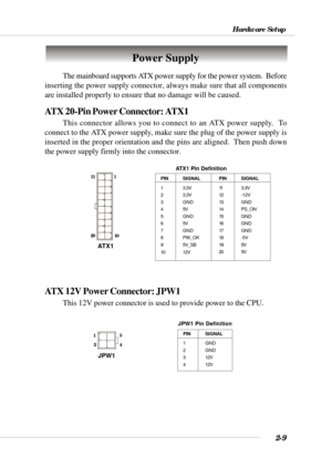 Page 312-9
Hardware Setup
Power Supply
The mainboard supports ATX power supply for the power system.  Before
inserting the power supply connector, always make sure that all components
are installed properly to ensure that no damage will be caused.
ATX 20-Pin Power Connector: ATX1
This connector allows you to connect to an ATX power supply.  To
connect to the ATX power supply, make sure the plug of the power supply is
inserted in the proper orientation and the pins are aligned.  Then push down
the power supply...