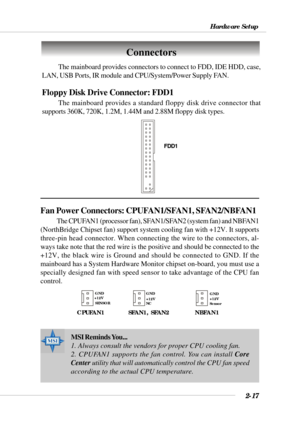 Page 392-17
Hardware Setup
The mainboard provides connectors to connect to FDD, IDE HDD, case,
LAN, USB Ports, IR module and CPU/System/Power Supply FAN.
Floppy Disk Drive Connector: FDD1
The mainboard provides a standard floppy disk drive connector that
supports 360K, 720K, 1.2M, 1.44M and 2.88M floppy disk types.
Connectors
FDD1
Fan Power Connectors: CPUFAN1/SFAN1, SFAN2/NBFAN1
The CPUFAN1 (processor fan), SFAN1/SFAN2 (system fan) and NBFAN1
(NorthBridge Chipset fan) support system cooling fan with +12V. It...