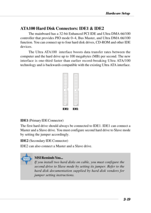 Page 412-19
Hardware Setup
ATA100 Hard Disk Connectors: IDE1 & IDE2
The mainboard has a 32-bit Enhanced PCI IDE and Ultra DMA 66/100
controller that provides PIO mode 0~4, Bus Master, and Ultra DMA 66/100
function. You can connect up to four hard disk drives, CD-ROM and other IDE
devices.
The Ultra ATA100  interface boosts data transfer rates between the
computer and the hard drive up to 100 megabytes (MB) per second. The new
interface is one-third faster than earlier record-breaking Ultra ATA/100
technology...