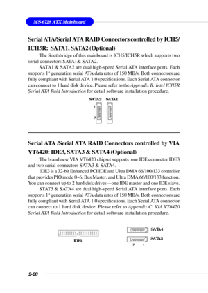 Page 422-20
MS-6728 ATX Mainboard
Serial ATA /Serial ATA RAID Connectors controlled by VIA
VT6420: IDE3, SATA3 & SATA4 (Optional)
The brand new VIA VT6420 chipset supports  one IDE connector IDE3
and two serial connectors SATA3 & SATA4.
IDE3 is a 32-bit Enhanced PCI IDE and Ultra DMA 66/100/133 controller
that provides PIO mode 0~6, Bus Master, and Ultra DMA 66/100/133 function.
You can connect up to 2 hard disk drives---one IDE master and one IDE slave.
STAT3 & SATA4 are dual high-speed Serial ATA interface...