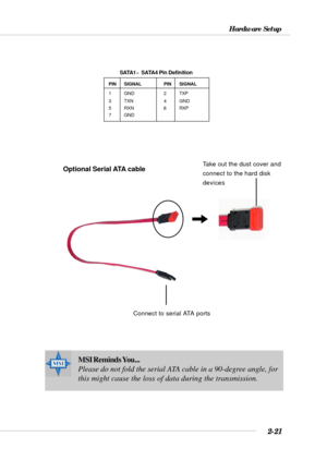 Page 432-21
Hardware Setup
MSI Reminds You...
Please do not fold the serial ATA cable in a 90-degree angle, for
this might cause the loss of data during the transmission.
PIN SIGNAL PIN SIGNAL
1 GND 2 TXP
3 TXN 4 GND
5 RXN 6 RXP
7 GND
SATA1~  SATA4 Pin Definition
Connect to serial ATA ports
Take out the dust cover and
connect to the hard disk
devicesOptional Serial ATA cable 