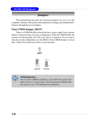 Page 482-26
MS-6728 ATX Mainboard
The motherboard provides the following jumpers for you to set the
computer’s function. This section will explain how to change your motherboard’s
function through the use of jumpers.
Clear CMOS Jumper: JBAT1
There is a CMOS RAM on board that has a power supply from external
battery to keep the data of system configuration. With the CMOS RAM, the
system can automatically boot OS every time it is turned on. If you want to
clear the system configuration, use the JBAT1 (Clear CMOS...