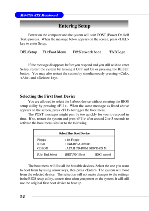 Page 513-2
MS-6728 ATX Mainboard
Entering Setup
Power on the computer and the system will start POST (Power On Self
Test) process.  When the message below appears on the screen, press 
key to enter Setup.
DEL:Setup F11:Boot Menu F12:Network boot TAB:Logo
If the message disappears before you respond and you still wish to enter
Setup, restart the system by turning it OFF and On or pressing the RESET
button.  You may also restart the system by simultaneously pressing ,
, and  keys.
Selecting the First Boot Device...