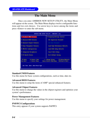 Page 533-4
MS-6728 ATX Mainboard
The Main Menu
Standard CMOS Features
Use this menu for basic system configurations, such as time, date etc.
Advanced BIOS Features
Use this menu to setup the items of AMI
® special enhanced features.
Advanced Chipset Features
Use this menu to change the values in the chipset registers and optimize your
system’s performance.
Power Management Features
Use this menu to specify your settings for power management.
PNP/PCI Configurations
This entry appears if your system supports...