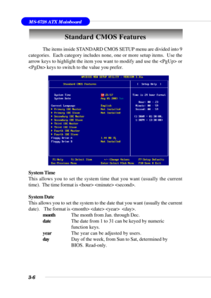 Page 553-6
MS-6728 ATX Mainboard
Standard CMOS Features
The items inside STANDARD CMOS SETUP menu are divided into 9
categories.  Each category includes none, one or more setup items.  Use the
arrow keys to highlight the item you want to modify and use the  or
 keys to switch to the value you prefer.
System Time
This allows you to set the system time that you want (usually the current
time).  The time format is   .
System Date
This allows you to set the system to the date that you want (usually the current...