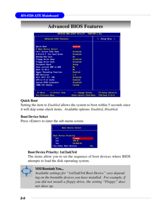 Page 573-8
MS-6728 ATX Mainboard
Advanced BIOS Features
Quick Boot
Setting the item to Enabled allows the system to boot within 5 seconds since
it will skip some check items.  Available options: Enabled, Disabled.
Boot Device Select
Press  to enter the sub-menu screen.
Boot Device Priority: 1st/2nd/3rd
The items allow you to set the sequence of boot devices where BIOS
attempts to load the disk operating system.
.
MSI Reminds You...
Available settings for “1st/2nd/3rd Boot Device” vary depend-
ing on the...