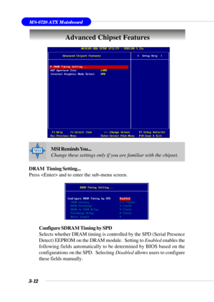 Page 613-12
MS-6728 ATX Mainboard
Advanced Chipset Features
DRAM  Timing Setting...
Press  and to enter the sub-menu screen.
Configure SDRAM Timing by SPD
Selects whether DRAM timing is controlled by the SPD (Serial Presence
Detect) EEPROM on the DRAM module.  Setting to Enabled enables the
following fields automatically to be determined by BIOS based on the
configurations on the SPD.  Selecting Disabled allows users to configure
these fields manually.
MSI Reminds You...
Change these settings only if you are...