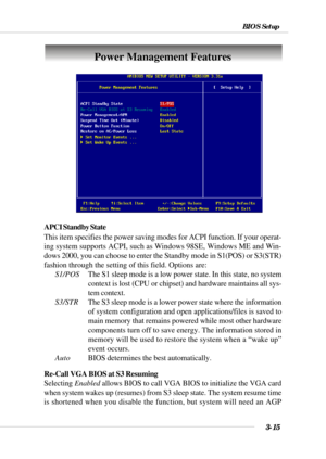 Page 643-15
BIOS Setup
Power Management Features
APCI Standby State
This item specifies the power saving modes for ACPI function. If your operat-
ing system supports ACPI, such as Windows 98SE, Windows ME and Win-
dows 2000, you can choose to enter the Standby mode in S1(POS) or S3(STR)
fashion through the setting of this field. Options are:
S1/POSThe S1 sleep mode is a low power state. In this state, no system
context is lost (CPU or chipset) and hardware maintains all sys-
tem context.
S3/STRThe S3 sleep mode...