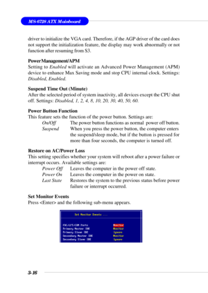 Page 653-16
MS-6728 ATX Mainboard
driver to initialize the VGA card. Therefore, if the AGP driver of the card does
not support the initialization feature, the display may work abnormally or not
function after resuming from S3.
Power Management/APM
Setting to Enabled will activate an Advanced Power Management (APM)
device to enhance Max Saving mode and stop CPU internal clock. Settings:
Disabled, Enabled.
Suspend Time Out (Minute)
After the selected period of system inactivity, all devices except the CPU shut...