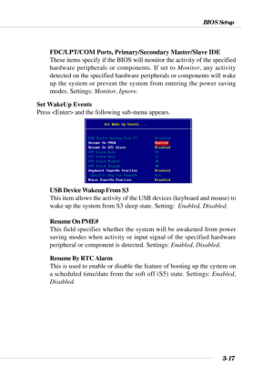 Page 663-17
BIOS Setup
FDC/LPT/COM Ports, Primary/Secondary Master/Slave IDE
These items specify if the BIOS will monitor the activity of the specifi\
ed
hardware peripherals or components. If set to Monitor, any activity
detected on the specified hardware peripherals or components will wake
up the system or prevent the system from entering the power saving
modes. Settings:  Monitor, Ignore .
Set WakeUp Events
Press  and the following sub-menu appears.
USB Device Wakeup From S3
This item allows the activity of...