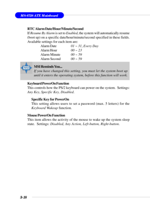 Page 673-18
MS-6728 ATX Mainboard
RTC Alarm Date/Hour/Minute/Second
If Resume By Alarm  is set to Enabled , the system will automatically resume
(boot up) on a specific date/hour/minute/second specified in these fie\
lds.
Available settings for each item are: Alarm Date 01 ~ 31, Every Day
Alarm Hour 00 ~ 23
Alarm Minute 00 ~ 59
Alarm Second 00 ~ 59
Keyboard PowerOn Function
This controls how the PS/2 keyboard can power on the system.  Settings:
Any Key , Specific Key, Disabled .
Specific Key for PowerOn
This...