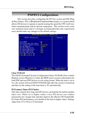 Page 683-19
BIOS Setup
PNP/PCI Configurations
This section describes configuring the PCI bus system and PnP (Plug
& Play) feature.  PCI, or Peripheral Component Interconnect, is a system which
allows I/O devices to operate at speeds nearing the speed the CPU itself uses
when communicating with its special components.  This section covers some
very technical items and it is strongly recommended that only experienced
users should make any changes to the default settings.
Clear NVRAM
The ESCD (Extended System...