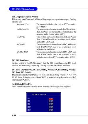 Page 693-20
MS-6728 ATX Mainboard
Init. Graphics Adapter Priority
This setting specifies which VGA card is your primary graphics adapter. Setting
options are:
Internal VGAThe system initializes the onboard VGA device.
(For 865G)
AGP/Int-VGAThe system initializes the installed AGP card first.
If an AGP card is not available, it will initialize the
onboard VGA device. (For 865G)
AGP/PCIThe system initializes the installed AGP card
first.  If an AGP card is not available, it will initial-
ize the PCI VGA card....