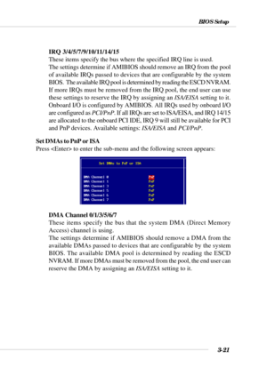 Page 703-21
BIOS Setup
IRQ 3/4/5/7/9/10/11/14/15
These items specify the bus where the specified IRQ line is used.
The settings determine if AMIBIOS should remove an IRQ from the pool
of available IRQs passed to devices that are configurable by the system
BIOS.  The available IRQ pool is determined by reading the ESCD NVRAM.
If more IRQs must be removed from the IRQ pool, the end user can use
these settings to reserve the IRQ by assigning an ISA/EISA setting to it.
Onboard I/O is configured by AMIBIOS. All IRQs...