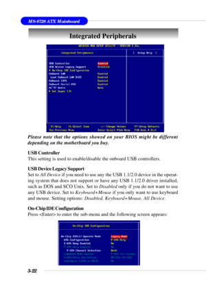 Page 713-22
MS-6728 ATX Mainboard
Integrated Peripherals
Please note that the options showed on your BIOS might be different
depending on the motherboard you buy.
USB Controller
This setting is used to enable/disable the onboard USB controllers.
USB Device Legacy Support
Set to All Device if you need to use any the USB 1.1/2.0 device in the operat-
ing system that does not support or have any USB 1.1/2.0 driver installed,
such as DOS and SCO Unix. Set to Disabled only if you do not want to use
any USB device....