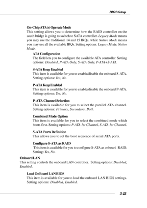 Page 723-23
BIOS Setup
On-Chip ATA(s) Operate Mode
This setting allows you to determine how the RAID controller on the
south bridge is going to switch to SATA controller. Legacy Mode means
you may use the traditional 14 and 15 IRQs, while Native Mode means
you may use all the available IRQs. Setting options: Legacy Mode, Native
Mode.
ATA Configuration
The field lets you to configure the available ATA controller. Setting
options: Disabled, P-ATA Only, S-ATA Only, P-ATA+S-ATA.
S-ATA Keep  Enabled
This item is...