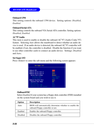 Page 733-24
MS-6728 ATX Mainboard
Onboard 1394
This setting controls the onboard 1394 device.  Setting options: Disabled,
Enabled.
Onboard Serial-ATA
This setting controls the onboard VIA Serial-ATA controller. Setting options:
Disabled, Enabled.
AC’97 Audio
This item is used to enable or disable the onboard AC’97 (Audio Codec’97)
feature.  Selecting Auto allows the mainboard to detect whether an audio de-
vice is used.  If an audio device is detected, the onboard AC’97 controller will
be enabled; if not, the...