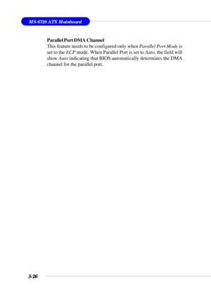 Page 753-26
MS-6728 ATX Mainboard
Parallel Port DMA Channel
This feature needs to be configured only when Parallel Port Mode is
set to the ECP mode. When Parallel Port is set to Auto, the field will
show Auto indicating that BIOS automatically determines the DMA
channel for the parallel port. 
