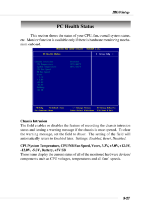 Page 763-27
BIOS Setup
PC Health Status
This section shows the status of your CPU, fan, overall system status,
etc.  Monitor function is available only if there is hardware monitoring mecha-
nism onboard.
Chassis Intrusion
The field enables or disables the feature of recording the chassis intrusion
status and issuing a warning message if the chassis is once opened.  To clear
the warning message, set the field to Reset.  The setting of the field will
automatically return to Enabled later.  Settings: Enabled,...