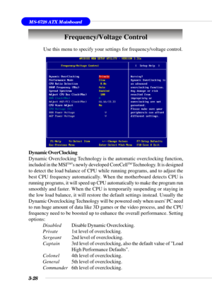 Page 773-28
MS-6728 ATX Mainboard
Use this menu to specify your settings for frequency/voltage control.
Dynamic OverClocking
Dynamic Overclocking Technology is the automatic overclocking function,
included in the MSI
TM’s newly developed CoreCellTM Technology. It is designed
to detect the load balance of CPU while running programs, and to adjust the
best CPU frequency automatically. When the motherboard detects CPU is
running programs, it will speed up CPU automatically to make the program run
smoothly and...