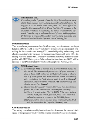 Page 783-29
BIOS Setup
Performance Mode
This item allows you to control the MAT (memory acceleration technology)
function of CPU. MAT is MSI
TM’s exclusive technology, specializing in opti-
mizing the data transfer rate among CPU, north bridge chip and memory, and
also in procuring better memory performance and bandwidth up to 10%. Se-
lecting Fast will enable MAT. Please be noted that not every memory is com-
patible with MAT. If the system fail to reboot for four times, the BIOS will be
restored to the...