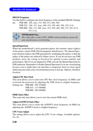 Page 793-30
MS-6728 ATX Mainboard
DRAM  Frequency
Use this field to configure the clock frequency of the installed DRAM. Settings
are:  PSB 400:  266, Auto, 333, 400, 433, 466, 500.
 PSB 533:  266, 333, Auto, 400, 433, 450, 466, 500, 354 (3:4).
 PSB 800:  266, 333, 400, Auto, 433, 450, 466, 500, 532, 501 (4:5),
      533 (3:4).
Spread Spectrum
When the motherboard’s clock generator pulses, the extreme values (spikes)
of the pulses creates EMI (Electromagnetic Interference). The Spread Spec-
trum function...