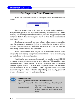 Page 813-32
MS-6728 ATX Mainboard
Set Supervisor/User Password
When you select this function, a message as below will appear on the
screen:
Type the password, up to six characters in length, and press .
The password typed now will replace any previously set password from CMOS
memory. You will be prompted to confirm the password. Retype the password
and press . You may also press  to abort the selection and not
enter a password.
To clear a set password, just press  when you are prompted to
enter the password. A...