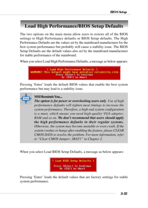 Page 823-33
BIOS Setup
Load High Performance/BIOS Setup Defaults
The two options on the main menu allow users to restore all of the BIOS
settings to High Performance defaults or BIOS Setup defaults. The High
Performance Defaults are the values set by the mainboard manufacturer for the
best system performance but probably will cause a stability issue. The BIOS
Setup Defaults are the default values also set by the mainboard manufacturer
for stable performance of the mainboard.
When you select Load High...