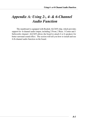 Page 83A-1
Using 4- or 6-Channel Audio Function
Appendix A: Using 2-, 4- & 6-Channel
   Audio Function
The mainboard is equipped with Realtek ALC655 chip, which provides
support for  6-channel audio output, including 2 Front, 2 Rear, 1 Center and 1
Subwoofer channel. ALC655 allows the board to attach 4 or 6 speakers for
better surround sound effect.  The section will tell you how to install and use
4-/6-channel audio function on the board. 