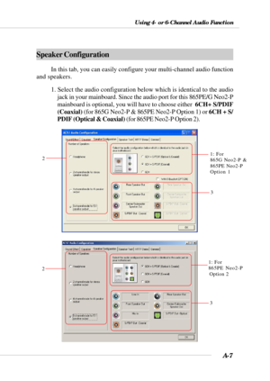 Page 89A-7
Using 4- or 6-Channel Audio Function
Speaker Configuration
In this tab, you can easily configure your multi-channel audio function
and speakers.
1. Select the audio configuration below which is identical to the audio
jack in your mainboard. Since the audio port for this 865PE/G Neo2-P
mainboard is optional, you will have to choose either  6CH+ S/PDIF
(Coaxial) (for 865G Neo2-P & 865PE Neo2-P Option 1) or 6CH + S/
PDIF (Optical & Coaxial) (for 865PE Neo2-P Option 2).
1: For
865PE Neo2-P...