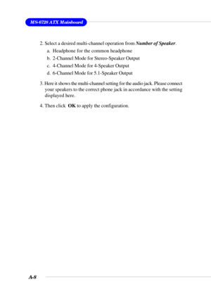 Page 90A-8
MS-6728 ATX Mainboard
2. Select a desired multi-channel operation from Number of Speaker.
a. Headphone for the common headphone
b. 2-Channel Mode for Stereo-Speaker Output
c. 4-Channel Mode for 4-Speaker Output
d. 6-Channel Mode for 5.1-Speaker Output
3. Here it shows the multi-channel setting for the audio jack. Please connect
your speakers to the correct phone jack in accordance with the setting
displayed here.
4. Then click  OK to apply the configuration. 
