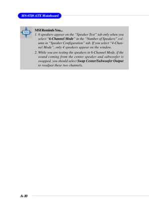 Page 92A-10
MS-6728 ATX Mainboard
MSI Reminds You...
1. 6 speakers appear on the “Speaker Test” tab only when you
select “6-Channel Mode” in the “Number of Speakers” col-
umn in “Speaker Configuration” tab. If you select “4-Chan-
nel Mode”, only 4 speakers appear on the window.
2. While you are testing the speakers in 6-Channel Mode, if the
sound coming from the center speaker and subwoofer is
swapped, you should select Swap Center/Subwoofer Output
to readjust these two channels. 