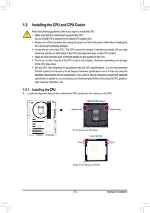 Page 13- 13 -
Read the following guidelines before you begin to install the CPU:
 •Make sure that the motherboard supports the CPU.
(Go	to	GIGABYTE's	website	for	the	latest	CPU	support	list.)
 •Always turn off the computer and unplug the power cord from the power outlet before in\
stalling the 
CPU to prevent hardware damage.
 •Locate	the	pin	one	 of	the	 CPU.	 The	CPU	 cannot	 be	inserted	 if	oriented	 incorrectly.	 (Or	you	 may	
locate	the	notches	on	both	sides	of	the	CPU	and	alignment	keys	on	the	CPU...