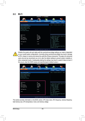 Page 40- 40 -
2-3	 M.I.T.
Whether the system will work stably with the overclock/overvoltage settings you made is dependent 
on	your	 overall	 system	configurations.	 Incorrectly	doing	overclock/overvoltage	 may	result	 in	damage	
to CPU, chipset, or memory and reduce the useful life of these components. This page is for advanced 
users only and we recommend you not to alter the default settings to prevent system instability or 
other	 unexpected	 results.	(Inadequately	 altering	the	settings	 may	result	 in...