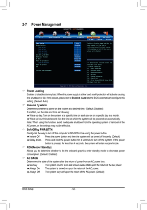 Page 62- 62 -
 &Power Loading
 Enables or disables dummy load. When the power supply is at low load, a \
self-protection will activate causing 
it to shutdown or fail. If this occurs, please set to Enabled. Auto	lets	 the	BIOS	 automatically	 configure	this	
setting.	(Default:	 Auto)
 &Resume	by	Alarm
	 Determines	whether	to	power	on	the	system	at	a	desired	time.	(Default:	Disabled)
 If enabled, set the date and time as following:
 Wake	up	day:	 Turn	on	the	system	at	a	specific	time	on	each	day	or	on	a...