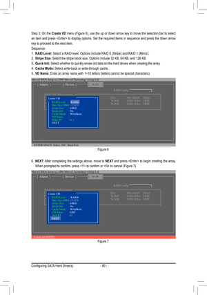 Page 80- 80 -
Figure 6
Step 3: On the Create VD	menu	 (Figure	 6),	use	 the	up	or	down	 arrow	 key	to	move	 the	selection	 bar	to	select	
an item and press  to display options. Set the required items in \
sequence and press the down arrow 
key to proceed to the next item. 
Sequence:
1. RAID	Level:	Select	a	RAID	level.	Options	include	RAID	0	(Stripe)	and	RAID	1	(Mirror).	
2. Stripe Size:	Select	the	stripe	block	size.	Options	include	32	KB,	64	KB,	and	128	KB.	
3. Quick Init: Select whether to quickly erase old...