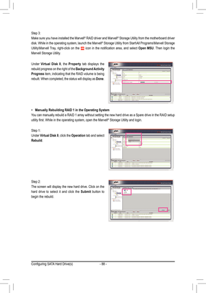 Page 88- 88 -
 •Manually	Rebuilding	RAID	1	in	the	Operating	System
You can manually rebuild a RAID 1 array without setting the new hard drive as a Spare drive in the RAID setup 
utility	first.	While	in	the	operating	system,	open	the	Marvell® Storage Utility and login. 
Under Virtual	Disk	0, the Property tab displays the 
rebuild progress on the right of the Background Activity 
Progress item, indicating that the RAID volume is being 
rebuilt. When completed, the status will display as Done.
Step 1: 
Under...