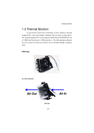 Page 15             Getting Started
1-7 1.3 Thermal Solution
To prevent the system from overheating, we have adopted a specially
designed CPU cooler and multiple ventilation holes for better cooling effects.
The specially designed CPU cooler supports Intel Northwood FSB 800 CPU up
to 3.0GHz and Prescott up to 3.4GHz and above.  The following figures illustrate
how the system fan effectively exhausts hot air through multiple ventilation
holes.CPU Fan
Air Flow Direction
CPU FanAir In
Air Out 