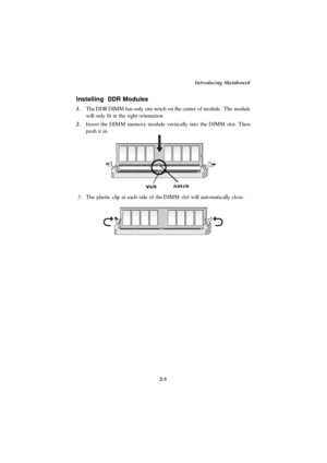 Page 22Introducing Mainboard
2-5 1.The DDR DIMM has only one notch on the center of module.  The module
will only fit in the right orientation.
2.Insert the DIMM memory module vertically into the DIMM slot. Then
push it in.
 3.The plastic clip at each side of the DIMM slot will automatically close.VoltnotchInstalling  DDR Modules 