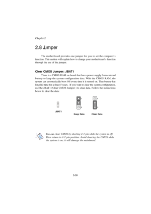 Page 37Chapter 2
2-20 The motherboard provides one jumper for you to set the computer’s
function. This section will explain how to change your motherboard’s function
through the use of the jumper.
Clear CMOS Jumper: JBAT1
There is a CMOS RAM on board that has a power supply from external
battery to keep the system configuration data. With the CMOS RAM, the
system can automatically boot OS every time it is turned on. That battery has
long life time for at least 5 years.  If you want to clear the system...