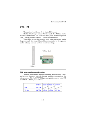 Page 38Introducing Mainboard
2-21  Order 1 Order 2 Order 3 Order 4 1394 INT D#    PCI Slot INT B# INT C# INT D# INT A#  PCI  Interrupt Request Routing
The IRQ, abbreviation of interrupt request line and pronounced I-R-Q,
are hardware lines over which devices can send interrupt signals to the
microprocessor.  The “AGP/PCI” IRQ pins are typically connected to the PCI
bus INT A# ~ INT D# pins as follows: The mainboard provides one 32-bit Master PCI bus slot.
The PCI slot allows you to insert PCI Riser Card.  The...