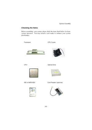 Page 41System Assembly
3-3 Checking the Items
Before assembling  your system, please check the items listed below for basic
system operation.  You may install a card reader to enhance your system
perofrmance.
CPU Cooler Footstand
IDE or SATA HDDOptical DriveCard Reader (optional)CPU 