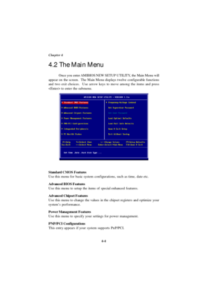 Page 624-4 Chapter 4
Standard CMOS Features
Use this menu for basic system configurations, such as time, date etc.
Advanced BIOS Features
Use this menu to setup the items of special enhanced features.
Advanced Chipset Features
Use this menu to change the values in the chipset registers and optimize your
system’s performance.
Power Management Features
Use this menu to specify your settings for power management.
PNP/PCI Configurations
This entry appears if your system supports PnP/PCI. Once you enter AMIBIOS NEW...