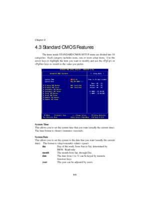 Page 644-6 Chapter 4
The items inside STANDARD CMOS SETUP menu are divided into 10
categories.  Each category includes none, one or more setup items.  Use the
arrow keys to highlight the item you want to modify and use the  or
 keys to switch to the value you prefer.
System Time
This allows you to set the system time that you want (usually the current time).
The time format is   .
System Date
This allows you to set the system to the date that you want (usually the current
date). The format is   .
dayDay of the...