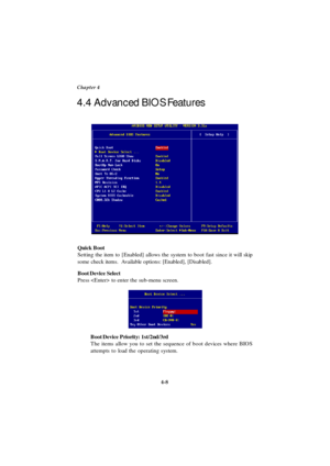 Page 664-8 Chapter 4
Quick Boot
Setting the item to [Enabled] allows the system to boot fast since it will skip
some check items.  Available options: [Enabled], [Disabled].
Boot Device Select
Press  to enter the sub-menu screen.
Boot Device Priority: 1st/2nd/3rd
The items allow you to set the sequence of boot devices where BIOS
attempts to load the operating system. 4.4 Advanced BIOS Features 